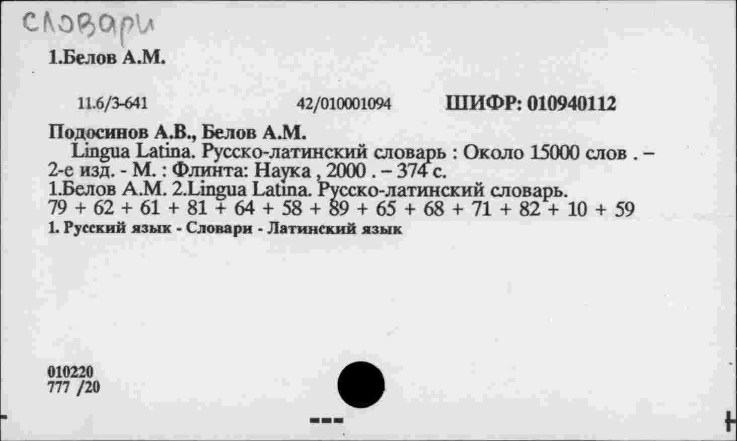 ﻿C№$O|pV<
Т.Белов A.M.
11.6/3-641	42/010001094 ШИФР: 010940112
Подосинов А. В., Белов А.М.
Lingua Latina. Русско-латинский словарь : Около 15000 слов . -2-е изд. - М.: Флинта: Наука, 2000 . - 374 с.
1.Белов А.М. 2.Lingua Latina. Русско-латинский словарь.
79 + 62 + 61 + 81 + 64 + 58 + 89 + 65 + 68 + 71 + 82 + 10 + 59
1. Русский язык - Словари - Латинский язык
010220
777 /20